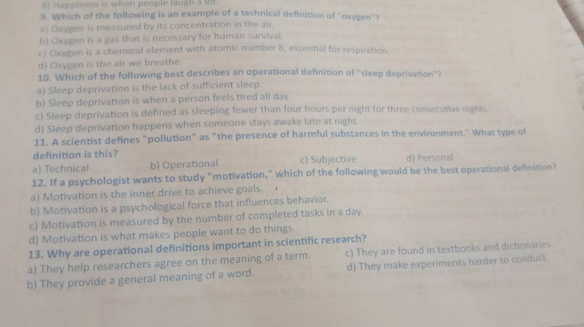 d) Happiness is when people laugh a lot.
9. Which of the following is an example of a technical definition of "oxygen"?
a) Oxygen is measured by its concentration in the air.
b) Oxygen is a gas that is necessary for human survival.
c) Oxygen is a chemical element with atomic number 8, essential for respiration.
d) Oxygen is the air we breathe.
10. Which of the following best describes an operational definition of "sleep deprivation"?
a) Sleep deprivation is the lack of sufficient sleep.
b) Sleep deprivation is when a person feels tired all day.
c) Sleep deprivation is defined as sleeping fewer than four hours per night for three consecutive nights.
d) Sleep deprivation happens when someone stays awake late at night.
11. A scientist defines "pollution" as "the presence of harmful substances in the environment." What type of
definition is this?
a) Technical b) Operational
c) Subjective d) Personal
12. If a psychologist wants to study "motivation," which of the following would be the best operational definition?
a) Motivation is the inner drive to achieve goals.
b) Motivation is a psychological force that influences behavior.
c) Motivation is measured by the number of completed tasks in a day.
d) Motivation is what makes people want to do things.
13. Why are operational definitions important in scientific research?
c) They are found in textbooks and dictionaries.
a) They help researchers agree on the meaning of a term. d) They make experiments harder to conduct.
b) They provide a general meaning of a word.
