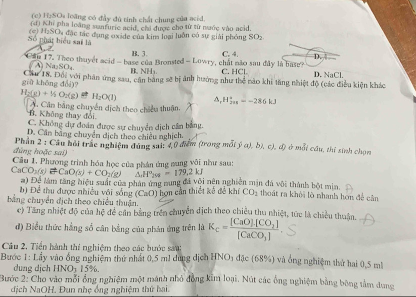 (c) H₂SO₄ loàng có đầy đủ tính chất chung của acid.
(d) Khi pha loàng sunfuric acid, chỉ được cho từ từ nước vào acid.
(e) H_2SO Đ4 đặc tác dụng oxide của kim loại luôn có sự giải phóng SO_2.
Số phát biểu sai là A. 2.
B. 3. C. 4. D. 
Cầu 17. Theo thuyết acid - base của Bronsted - Lowry, chất nào sau đây là base?
Na2 SO_4 B. NH₃. C. HCl. D. NaCl.
Cầu 18. Đối với phản ứng sau, cân bằng sẽ bị ảnh hưởng như thế nào khi tăng nhiệt độ (các điều kiện khác
giǔ không đổi)?
H_2(g)+1/2O_2(g) H_2O(l)
△ _rH_(298)°=-286kJ
A. Cân bằng chuyển dịch theo chiều thuận.
B. Không thay đồi.
C. Không dự đoán được sự chuyển dịch cần bằng.
D. Cân bằng chuyển dịch theo chiều nghịch.
Phần 2 : Câu hồi trắc nghiệm đúng sai: 4,0 điểm (trong mỗi ý a), 9). c), d) ở mỗi câu, thí sinh chọn
đúng hoặc sai)
Câu 1. Phương trình hóa học của phản ứng nung vôi như sau:
CaCO_3(s)leftharpoons CaO(s)+CO_2(g) △ _rH°_298=179,2kJ
a) Đệ làm tăng hiệu suất của phản ứng nung đá vôi nện nghiền mịn đá vôi thành bột min.
b) Để thu được nhiều vôi sống (CaO) hợn cần thiết kế đề khí CO_2 thoát ra khỏi lò nhanh hơn để cân
bằng chuyển dịch theo chiều thuận.
c) Tăng nhiệt độ của hệ để cân bằng trên chuyển dịch theo chiều thu nhiệt, tức là chiều thuận.
d) Biểu thức hằng số cân bằng của phản ứng trên là K_c=frac [CaO].[CO_2][CaCO_3].
Câu 2. Tiến hành thí nghiệm theo các bước sau:
Bước 1: Lấy vào ống nghiệm thứ nhất 0,5 ml dung dịch HNO₃ đặc (68%) và ống nghiệm thứ hai 0,5 ml
dung dịch HNO_3 15%
Bước 2: Cho vào mỗi ống nghiệm một mảnh nhỏ đồng kỉm loại. Nút các ống nghiệm bằng bông tầm dung
dịch NaOH. Đun nhẹ ống nghiệm thứ hai.