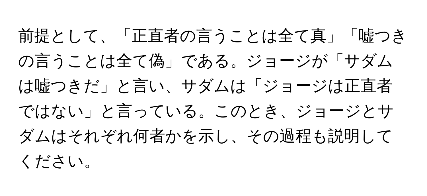 前提として、「正直者の言うことは全て真」「嘘つきの言うことは全て偽」である。ジョージが「サダムは嘘つきだ」と言い、サダムは「ジョージは正直者ではない」と言っている。このとき、ジョージとサダムはそれぞれ何者かを示し、その過程も説明してください。