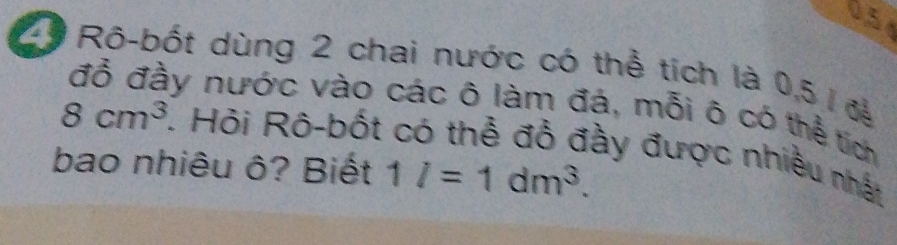 05 
29 Rô-bốt dùng 2 chai nước có thể tích là 0,5 1 đễ 
đỗ đầy nước vào các ô làm đá, mỗi ô có thể tích
8cm^3. Hỏi Rô-bốt có thể đồ đầy được nhiều nhất 
bao nhiêu ô? Biết 1l=1dm^3.