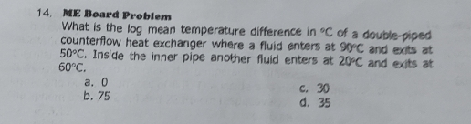 ME Board Problem
What is the log mean temperature difference in°C of a double-piped
counterflow heat exchanger where a fluid enters at 90°C and exits at
50°C. Inside the inner pipe another fluid enters at 20°C and exits at
60°C.
a. 0 c. 30
b. 75 d. 35