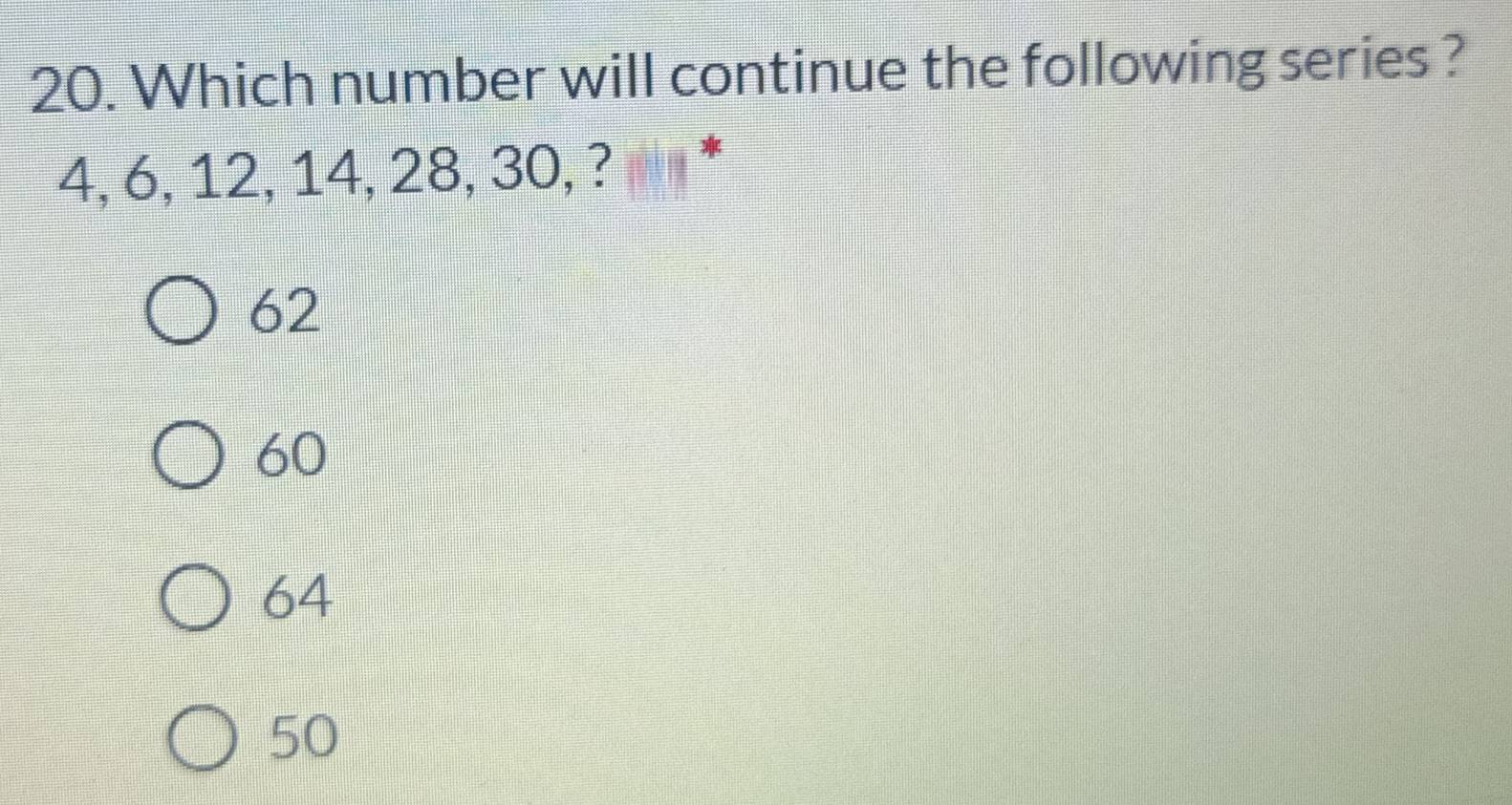 Which number will continue the following series ?
4, 6, 12, 14, 28, 30, ?
*
62
60
64
50