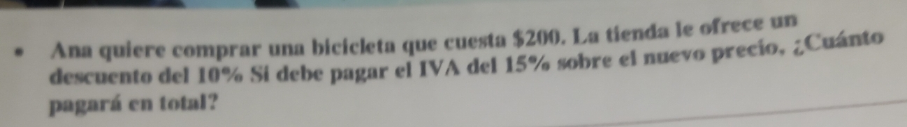 Ana quiere comprar una bicicleta que cuesta $200. La tienda le ofrece un 
descuento del 10% Si debe pagar el IVA del 15% sobre el nuevo precio, ¿Cuánto 
pagará en total?