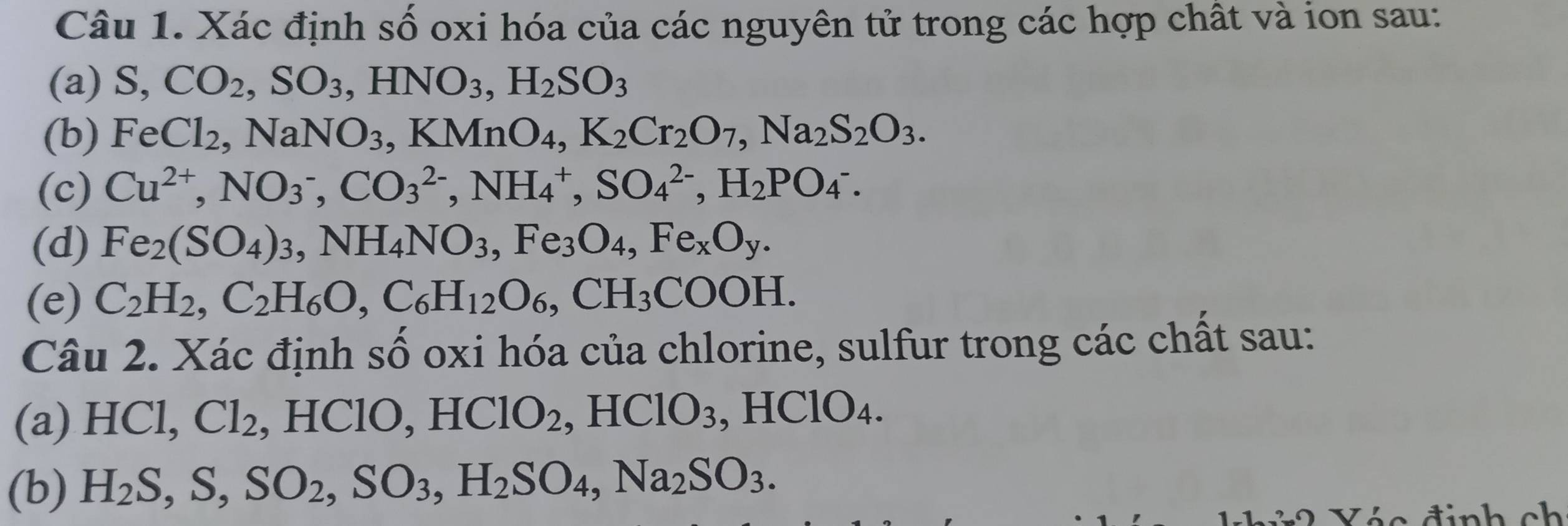 Xác định số oxi hóa của các nguyên tử trong các hợp chất và ion sau: 
(a) S, CO_2, SO_3, HNO_3, H_2SO_3
(b) FeCl_2, NaNO_3, KMnO_4, K_2Cr_2O_7, Na_2S_2O_3. 
(c) Cu^(2+), NO_3^(-, CO_3^(2-), NH_4^+, SO_4^(2-), H_2)PO_4^(-. 
(d) Fe_2)(SO_4)_3, NH_4NO_3, Fe_3O_4, Fe_xO_y. 
(e) C_2H_2, C_2H_6O, C_6H_12O_6, CH_3COOH. 
Câu 2. Xác định số oxi hóa của chlorine, sulfur trong các chất sau: 
(a) HCl, Cl_2 , HClO, HClO_2, 2, HClO_3, HClO_4. 
(b) H_2S, S, SO_2, SO_3, H_2SO_4, Na_2SO_3. 
Vác định ch