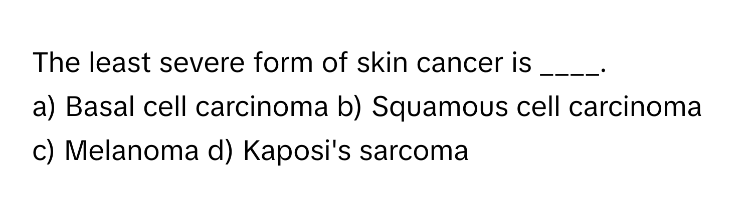 The least severe form of skin cancer is ____.

a) Basal cell carcinoma b) Squamous cell carcinoma c) Melanoma d) Kaposi's sarcoma