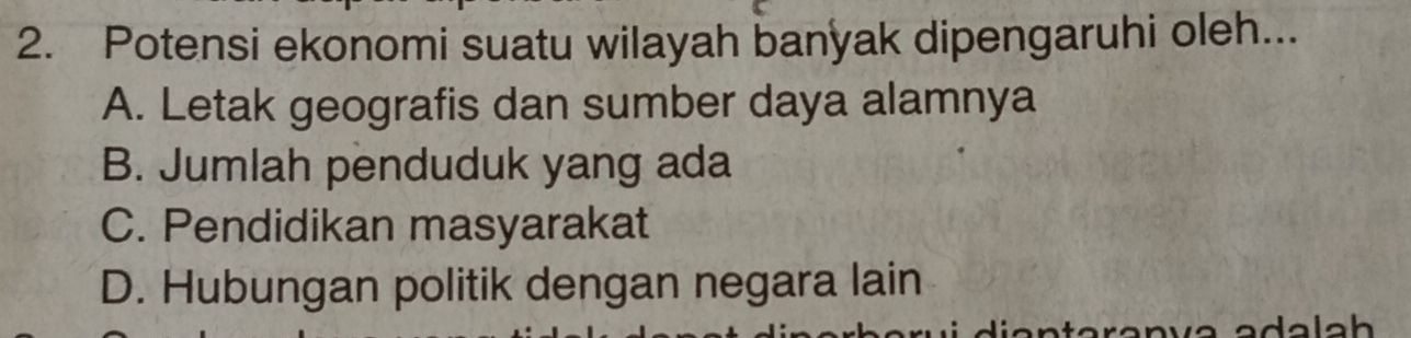 Potensi ekonomi suatu wilayah banyak dipengaruhi oleh...
A. Letak geografis dan sumber daya alamnya
B. Jumlah penduduk yang ada
C. Pendidikan masyarakat
D. Hubungan politik dengan negara lain