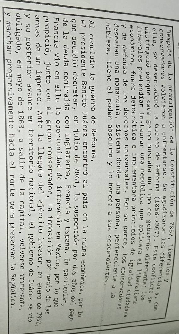 Después de la promulgación de la Constitución de 7857, liberales y 
conservadores volvieron a enfrentarse. Se agudizaron las diferencias y, com 
ello, se desencadenó la Guerra de Reforma (1858- 7867). Este conflicto se 
distinguió porque cada grupo buscaba un tipo de gobierno diferente: los 
liberales pretendían instaurar una república que aplicara el liberalismo 
económico, fuera democrática e implementara principios de igualdad ciudadana 
y de defensa de los derechos universales. Por su parce, los conservadores 
deseaban una monarquía, sistema donde una persona, perteneciente a la 
nobleza, tiene el poder absoluto y lo hereda a sus descendientes. 
Al concluir la guerra de Reforma, 
el presidente Benito Juárez encontró al país en la ruina económica, por lo 
que decidió decretar, en julio de 7861, la suspensión por dos años del pago 
de la deuda contraída con Inglaterra, Francia y España. En particular, 
Francia vio en ello la oportunidad de intervenir en México, por lo que 
propició, junto con el grupo conservador, la imposición por medio de las 
armas de un imperio. Ante la llegada del ejército invasor, en enero de 7862, 
y su posterior avance en territorio nacional, el gobierno de Juárez se vio 
obligado, en mayo de 1863, a salir de la capital, volverse itinerante, 
y marchar progresivamente hacia el norte para preservar la República.