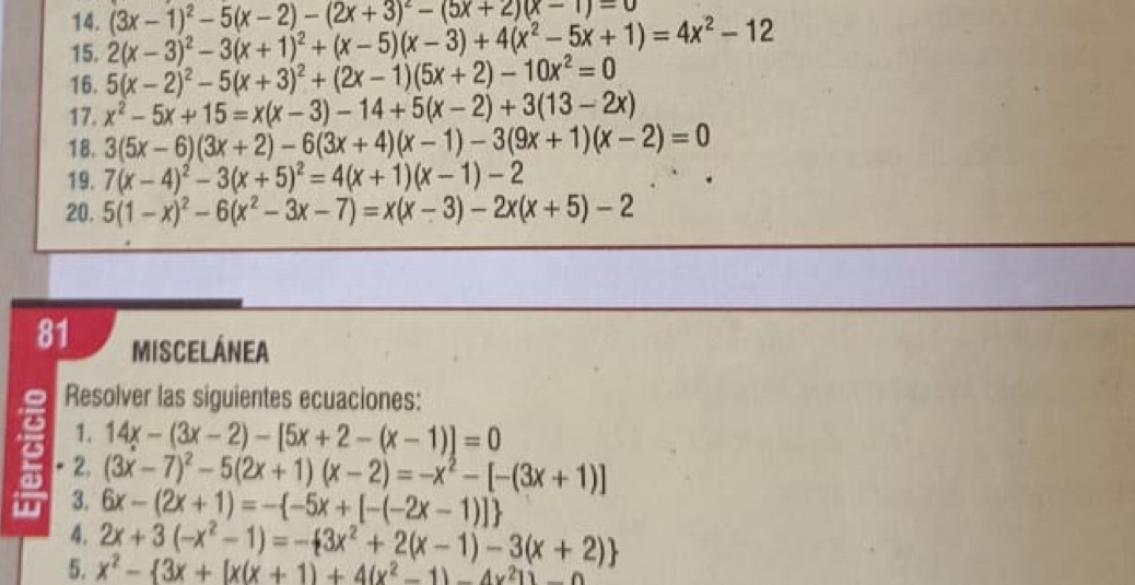 2(x-3)^2-3(x+1)^2+(x-5)(x-3)+4(x^2-5x+1)=4x^2-12 (3x-1)^2-5(x-2)-(2x+3)^2-(5x+2)(x-1)=0
16. 5(x-2)^2-5(x+3)^2+(2x-1)(5x+2)-10x^2=0
17. x^2-5x+15=x(x-3)-14+5(x-2)+3(13-2x)
18. 3(5x-6)(3x+2)-6(3x+4)(x-1)-3(9x+1)(x-2)=0
19. 7(x-4)^2-3(x+5)^2=4(x+1)(x-1)-2
20. 5(1-x)^2-6(x^2-3x-7)=x(x-3)-2x(x+5)-2
81 MisCElÁNEA
Resolver las siguientes ecuaciones:
6 1. 14x-(3x-2)-[5x+2-(x-1)]=0
as 2.
(3x-7)^2-5(2x+1)(x-2)=-x^2-[-(3x+1)]
3. 6x-(2x+1)=- -5x+[-(-2x-1)]
4. 2x+3(-x^2-1)=- 3x^2+2(x-1)-3(x+2)
5. x^2- 3x+[x(x+1)+4(x^2-1)-4x^21)-0