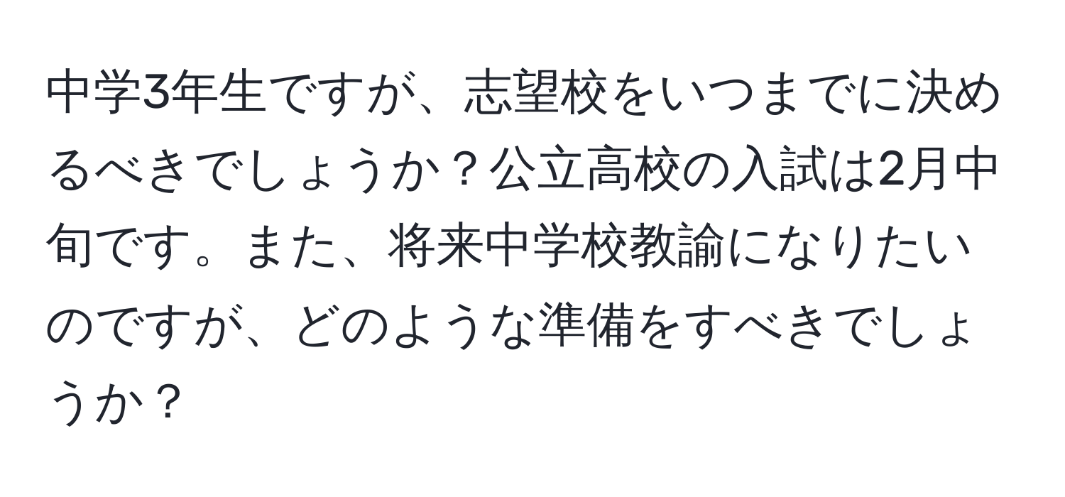 中学3年生ですが、志望校をいつまでに決めるべきでしょうか？公立高校の入試は2月中旬です。また、将来中学校教諭になりたいのですが、どのような準備をすべきでしょうか？