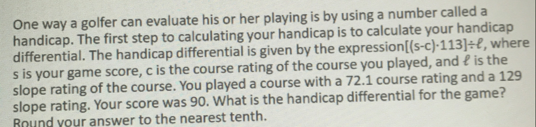 One way a golfer can evaluate his or her playing is by using a number called a 
handicap. The first step to calculating your handicap is to calculate your handicap 
differential. The handicap differential is given by the expression [(s-c)· 113]/ ell , where
s is your game score, c is the course rating of the course you played, and £ is the 
slope rating of the course. You played a course with a 72.1 course rating and a 129
slope rating. Your score was 90. What is the handicap differential for the game? 
Round your answer to the nearest tenth.