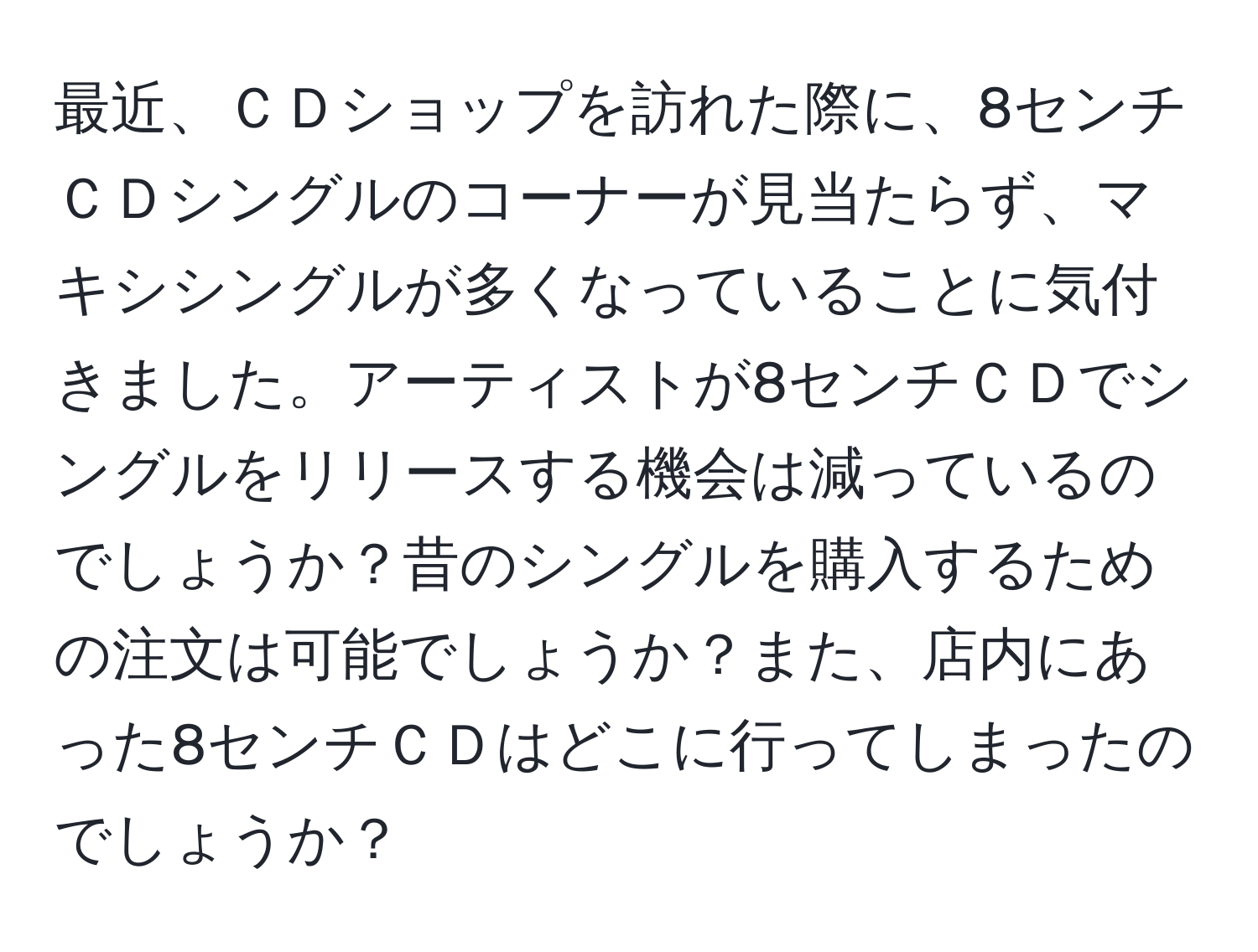 最近、ＣＤショップを訪れた際に、8センチＣＤシングルのコーナーが見当たらず、マキシシングルが多くなっていることに気付きました。アーティストが8センチＣＤでシングルをリリースする機会は減っているのでしょうか？昔のシングルを購入するための注文は可能でしょうか？また、店内にあった8センチＣＤはどこに行ってしまったのでしょうか？