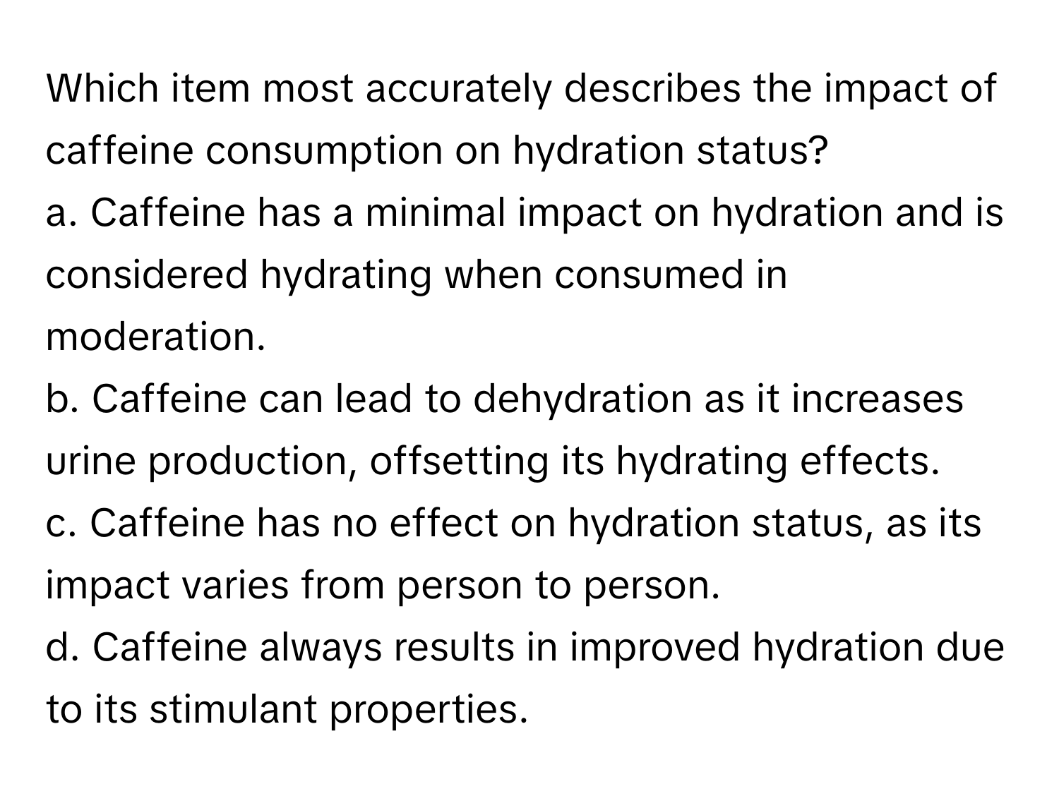 Which item most accurately describes the impact of caffeine consumption on hydration status?

a. Caffeine has a minimal impact on hydration and is considered hydrating when consumed in moderation. 
b. Caffeine can lead to dehydration as it increases urine production, offsetting its hydrating effects. 
c. Caffeine has no effect on hydration status, as its impact varies from person to person. 
d. Caffeine always results in improved hydration due to its stimulant properties.