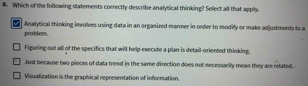 Which of the following statements correctly describe analytical thinking? Select all that apply.
Analytical thinking involves using data in an organized manner in order to modify or make adjustments to a
problem.
Figuring out all of the specifics that will help execute a plan is detail-oriented thinking.
Just because two pieces of data trend in the same direction does not necessarily mean they are related.
Visualization is the graphical representation of information.