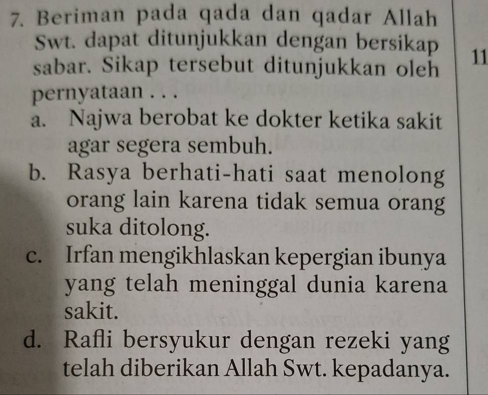 Beriman pada qada dan qadar Allah
Swt. dapat ditunjukkan dengan bersikap 11
sabar. Sikap tersebut ditunjukkan oleh
pernyataan . . .
a. Najwa berobat ke dokter ketika sakit
agar segera sembuh.
b. Rasya berhati-hati saat menolong
orang lain karena tidak semua orang
suka ditolong.
c. Irfan mengikhlaskan kepergian ibunya
yang telah meninggal dunia karena
sakit.
d. Rafli bersyukur dengan rezeki yang
telah diberikan Allah Swt. kepadanya.