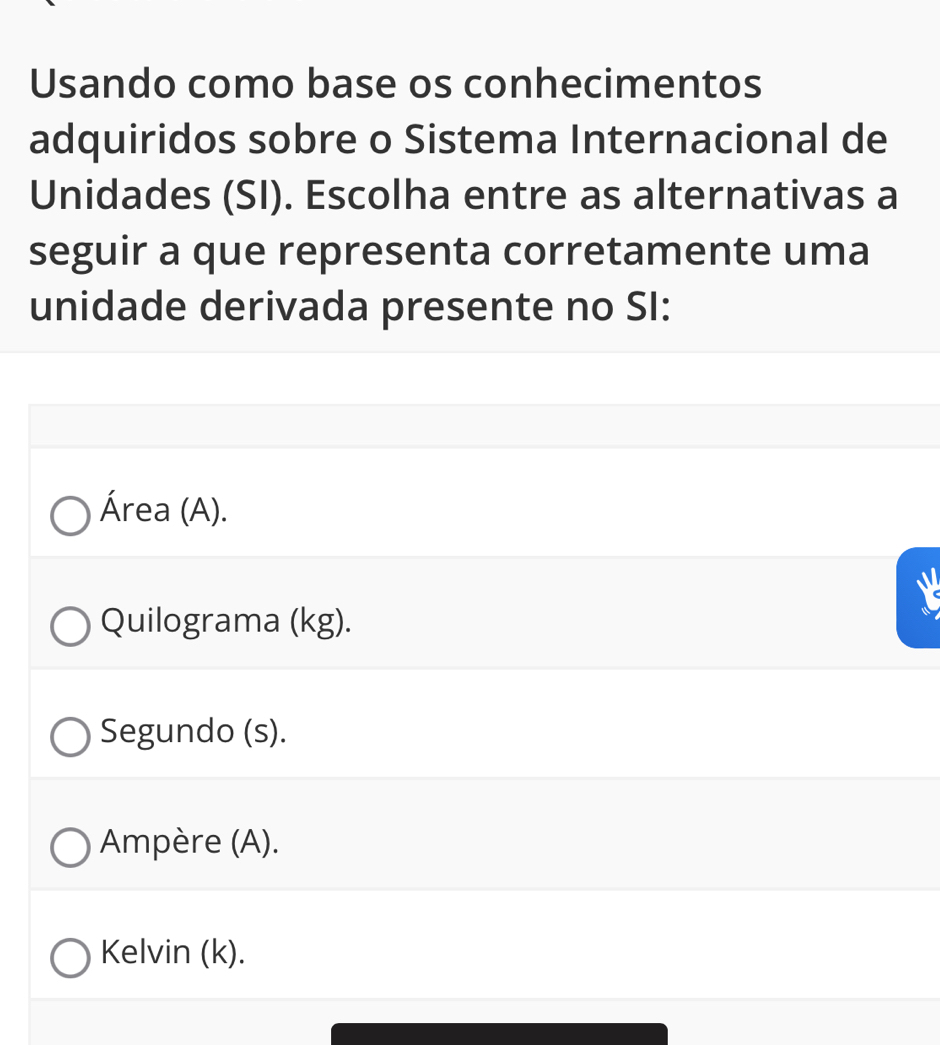 Usando como base os conhecimentos
adquiridos sobre o Sistema Internacional de
Unidades (SI). Escolha entre as alternativas a
seguir a que representa corretamente uma
unidade derivada presente no SI:
Área (A).
Quilograma (kg).
Segundo (s).
Ampère (A).
Kelvin (k).