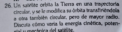 Un satélite orbita la Tierra en una trayectoria 
circular, y se le modifica su órbita transfiriéndola 
a otra también circular, pero de mayor radio, 
Discuta cómo varia la energía cinética, poten- 
sial y mecpica del satélite.