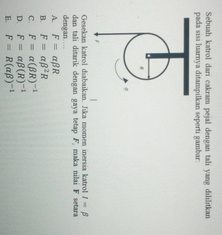Sebuah katrol dari cakram pejal dengan tali yang dililitkan
pada sisi luarnya ditampilkan seperti gambar:
Gesekan katrol diabaikan. Jika momen inersia katrol I=beta
dan tali ditarik dengan gaya tetap F, maka nilai F setara
dengan…
A. F=alpha beta R
B. F=alpha beta^2R
C. F=alpha (beta R)^-1
D. F=alpha beta (R)^-1
E. F=R(alpha beta )^-1
