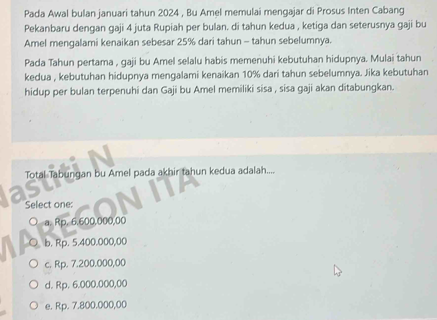 Pada Awal bulan januari tahun 2024 , Bu Amel memulai mengajar di Prosus Inten Cabang
Pekanbaru dengan gaji 4 juta Rupiah per bulan. di tahun kedua , ketiga dan seterusnya gaji bu
Amel mengalami kenaikan sebesar 25% dari tahun - tahun sebelumnya.
Pada Tahun pertama , gaji bu Amel selalu habis memenuhi kebutuhan hidupnya. Mulai tahun
kedua , kebutuhan hidupnya mengalami kenaikan 10% dari tahun sebelumnya. Jika kebutuhan
hidup per bulan terpenuhi dan Gaji bu Amel memiliki sisa , sisa gaji akan ditabungkan.
Total Tabungan bu Amel pada akhir tahun kedua adalah....
Select one:
a. Rp. 6.600,000,00
b. Rp. 5.400.000,00
c. Rp. 7.200.000,00
d. Rp. 6.000.000,00
e. Rp. 7.800.000,00