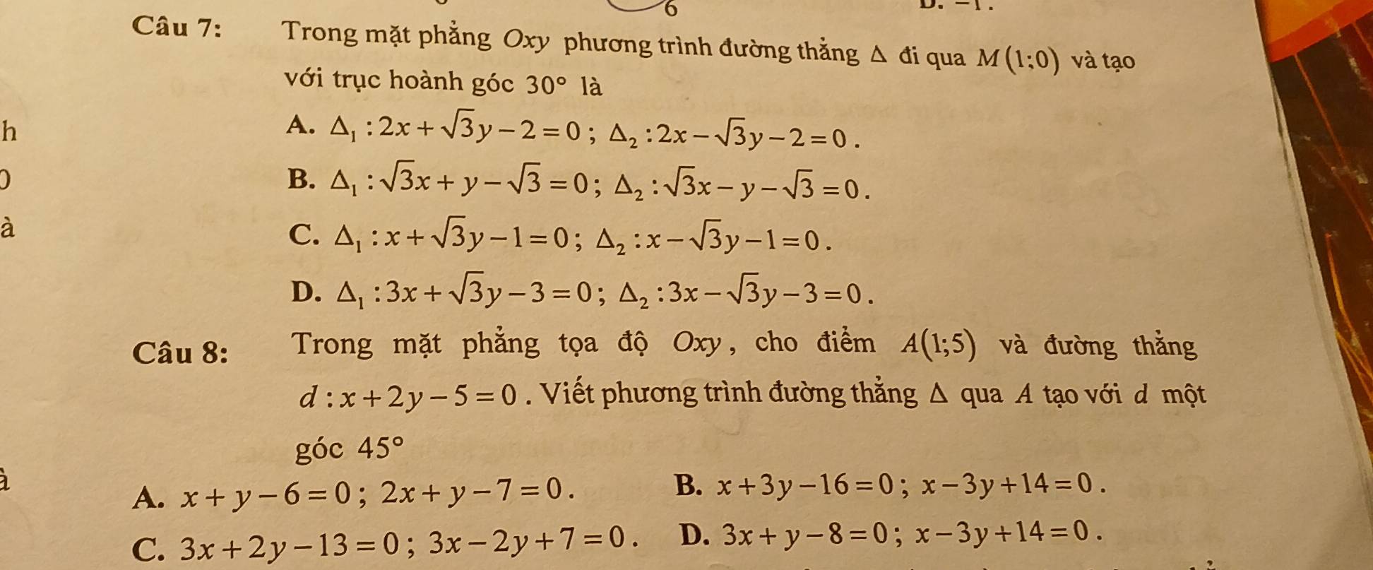 Trong mặt phẳng Oxy phương trình đường thắng △ di qua M(1:0) và tạo
với trục hoành góc 30° là
h
A. △ _1:2x+sqrt(3)y-2=0; △ _2:2x-sqrt(3)y-2=0.
B. △ _1:sqrt(3)x+y-sqrt(3)=0; △ _2:sqrt(3)x-y-sqrt(3)=0. 
à
C. △ _1:x+sqrt(3)y-1=0; △ _2:x-sqrt(3)y-1=0.
D. △ _1:3x+sqrt(3)y-3=0; △ _2:3x-sqrt(3)y-3=0. 
Câu 8: Trong mặt phẳng tọa độ Oxy, cho điểm A(1;5) và đường thắng
d:x+2y-5=0. Viết phương trình đường thắng △ quaA tạo với d một
góc 45°
A. x+y-6=0; 2x+y-7=0.
B. x+3y-16=0; x-3y+14=0.
C. 3x+2y-13=0; 3x-2y+7=0. D. 3x+y-8=0; x-3y+14=0.