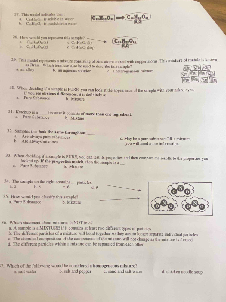 This model indicates that
a. C_12H_22O_11 is soluble in water C_12H_22O_11 C_12H_22O_11
b. C_12H_22O_1; is insoluble in water H,O
28. How would you represent this sample? C_12H_22O_11
a C_12H_22O_11(s) c. C_12H_22O_11(l)
b. C_12H_22O_11(g) d. C_12H_22O_11(aq) H,O
29. This model represents a mixture consisting of zinc atoms mixed with copper atoms. This mixture of metals is known
as Brass. Which term can also be used to describe this sample? Cu Zn Cư
a. an alloy b. an aqueous solution c. a heterogeneous mixture
2n Cư Cư 2n
Cư Zn Cu Cu
30. When deciding if a sample is PURE, you can look at the appearance of the sample with your naked eyes.
If you see obvious differences, it is definitely a:
a. Pure Substance b. Mixture
31. Ketchup is a _because it consists of more than one ingredient.
a. Pure Substance b. Mixture
32. Samples that look the same throughout,
_
a. Are always pure substances c. May be a pure substance OR a mixture,
b. Are always mixtures you will need more information
33. When deciding if a sample is PURE, you can test its properties and then compare the results to the properties you
looked up. If the properties match, then the sample is a_
a. Pure Substance b. Mixture
34. The sample on the right contains_ particles:
a. 2 b. 3 c. 6 d. 9
35. How would you classify this sample?
a. Pure Substance b. Mixture
36. Which statement about mixtures is NOT true?
a. A sample is a MIXTURE if it contains at least two different types of particles.
b. The different particles of a mixture will bond together so they are no longer separate individual particles.
c. The chemical composition of the components of the mixture will not change as the mixture is formed.
d. The different particles within a mixture can be separated from each other
7. Which of the following would be considered a homogeneous mixture?
a. salt water b. salt and pepper c. sand and salt water d. chicken noodle soup