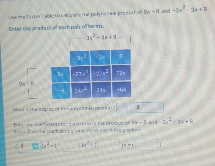 Use the Factor Table to calculate the polynomial product of 9x-8 and -3x^2-3x+8.
Enter the product of each pair of terms.
-3x^2-3x+8
What is the degree of the polynomial product? 3
Enter the coefficients for each term in the product of 9x-8 and -3x^2-3x+8.
Enter 0 as the coefficient of any terms not in the product.
(□ )x^3+(□ )x^2+(□ )x+(□ )