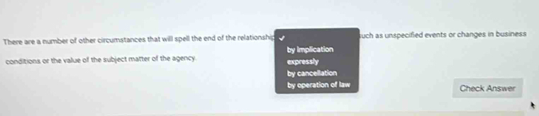 There are a number of other circumstances that will spell the end of the relationship uch as unspecified events or changes in business
by implication
conditions or the value of the subject matter of the agency. expressly
by cancellation
by operation of law Check Answer