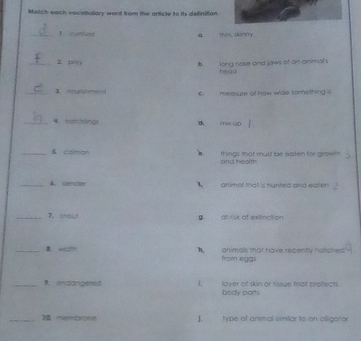 Malch each vacabulary word from the article to its definition
_1 confluse α. thin, skinny
_2. prey b. long nose and jaws of on animal's
head
_3 nourshment measure of how wide something is
_4. hatchlings mex up
_ caintion things that must be eaten for growth
a.
and health
_4. siender 1 arlimal that is hunted and eaten .
_7, shout g at risk of extinction
_ wzlth onimals that have recently hatched 
from eggs
_9. ondarigered I, layer of skin or tissue that profects
body parts
_1membrone J. type of animal similar to an alligator