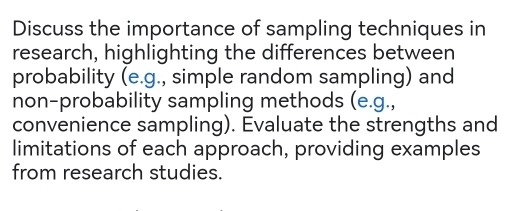 Discuss the importance of sampling techniques in 
research, highlighting the differences between 
probability (e.g., simple random sampling) and 
non-probability sampling methods (e.g., 
convenience sampling). Evaluate the strengths and 
limitations of each approach, providing examples 
from research studies.