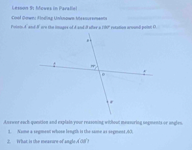 Lesson 9: Moves in Parallel
Cool Down: Finding Unknown Measurements
Points A' and B' are the images of A and B after a 180° rotation around point 0.
Answer each question and explain your reasoning without measuring segments or angles.
1. Name a segment whose length is the same as segment AO.
2. What is the measure of angle A'OB'?