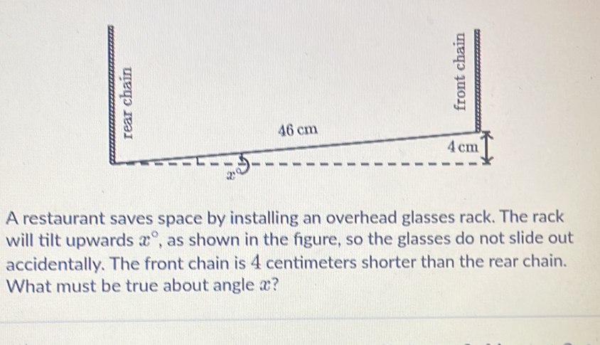 A restaurant saves space by installing an overhead glasses rack. The rack 
will tilt upwards x° , as shown in the figure, so the glasses do not slide out 
accidentally. The front chain is 4 centimeters shorter than the rear chain. 
What must be true about angle x?