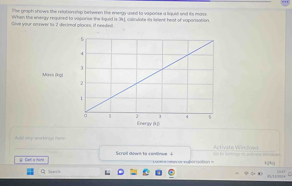 The graph shows the relationship between the energy used to vaporise a liquid and its mass. 
When the energy required to vaporise the liquid is 3kJ, calculate its latent heat of vaporisation. 
Give your answer to 2 decimal places, if needed 
Add any workings here 
Activate Windows 
Scroll down to continue 、 Go to Settings to activate Windows 
# Get a hint =atent neat or vaporisation = kJ/kg
Q Search 
15:57 
01/12/2024