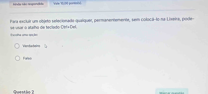 Ainda não respondida Vale 10,00 ponto(s).
Para excluir um objeto selecionado qualquer, permanentemente, sem colocá-lo na Lixeira, pode-
se usar o atalho de teclado Ctrl+De
Escolha uma opção:
Verdadeiro
Falso
Questão 2 Marcar questão