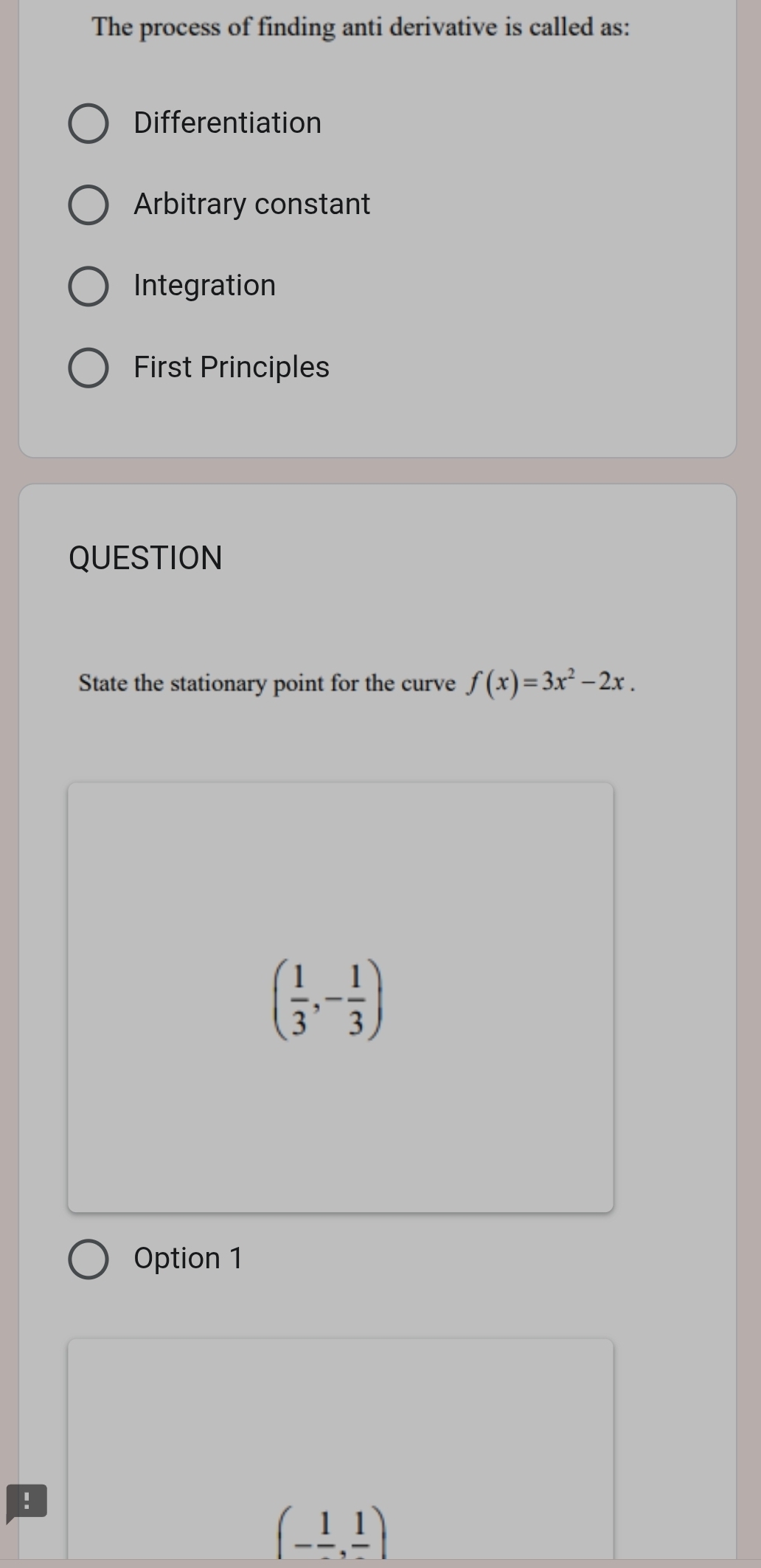 The process of finding anti derivative is called as:
Differentiation
Arbitrary constant
Integration
First Principles
QUESTION
State the stationary point for the curve f(x)=3x^2-2x.
( 1/3 ,- 1/3 )
Option 1
!
(-frac 1,frac 1)