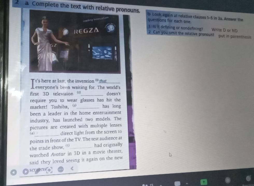 a Complete the text withouns. b Look again at relative clauses 1-5 in 2a. Answer the 
questions for each one 
1 Is it defning or nondefning? Write D or ND 
2 Can you omit the relative pronoun? put in parenthesis 
T t’s here at last, the invention " that_ 
K everyone's been waiting for. The world's 
first 3D television _doesn't 
require you to wear glasses has hit the 
market! Toshiba, _has long 
been a leader in the home entertainment 
industry, has launched two models. The 
pictures are created with multiple lenses 
(4)_ direct light from the screen to 
points in front of the TV. The test audience at 
the trade show, (s_ had originally 
watched Avatar in 3D in a movie theater, 
said they loved seeing it again on the new 
screens