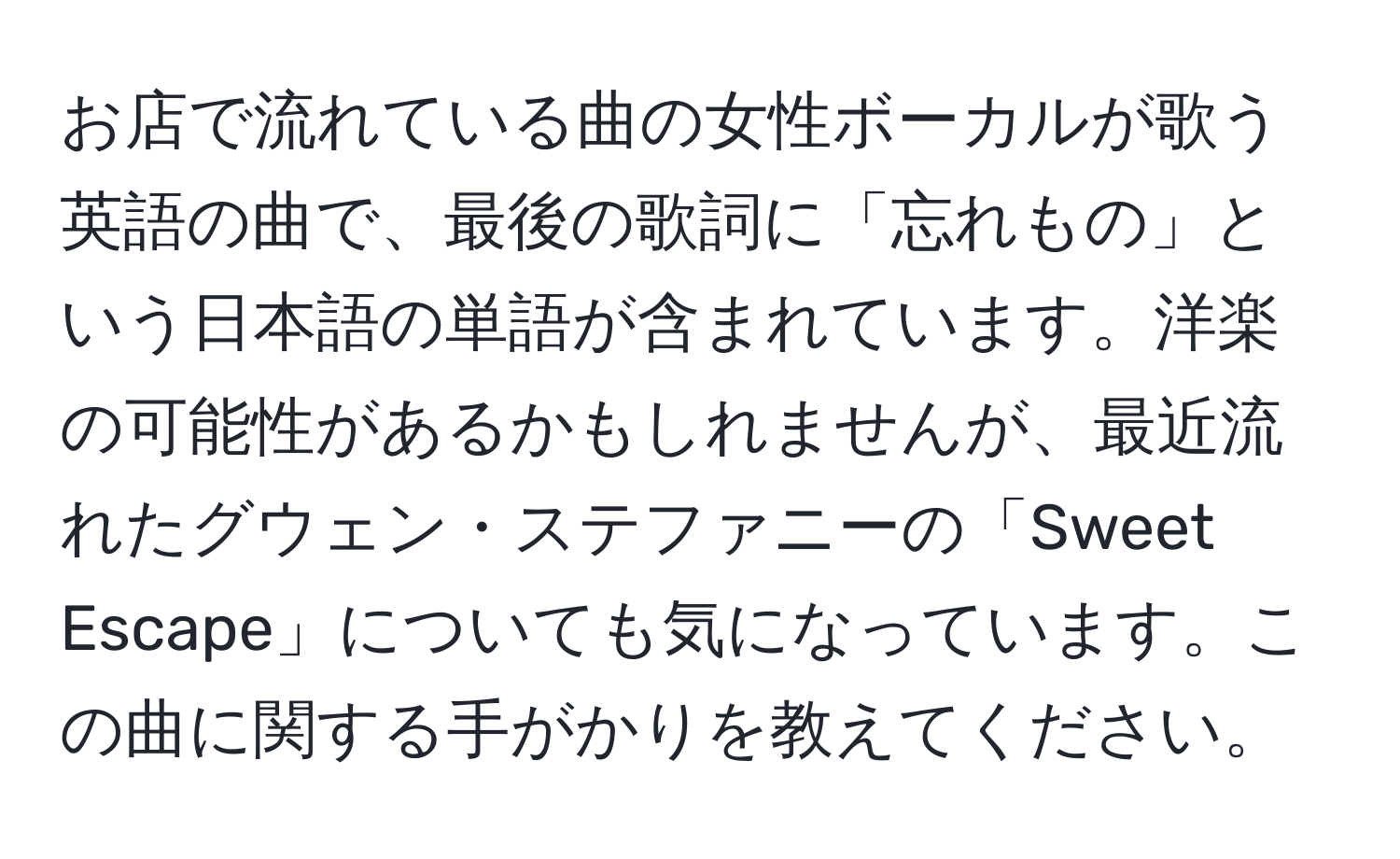 お店で流れている曲の女性ボーカルが歌う英語の曲で、最後の歌詞に「忘れもの」という日本語の単語が含まれています。洋楽の可能性があるかもしれませんが、最近流れたグウェン・ステファニーの「Sweet Escape」についても気になっています。この曲に関する手がかりを教えてください。