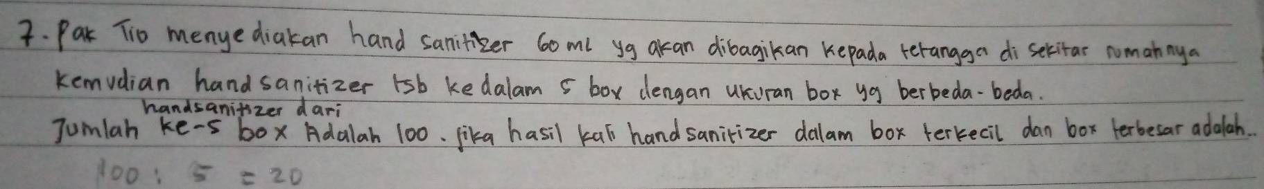 Pak Tio menyediakan hand sanitzer 60ml yg akcan dibagikan kepada terangga di sekitar nomannya 
kemvdian handsanitizer 1sb kedalam 5 box dengan uKuran box yg berbeda-beda. 
handsanifizer dari 
Jumlah ke-s box Adalah 100. lika hasil kas handsanitizer dalam box terkecil dan box terbesar adalah.
100:5=20