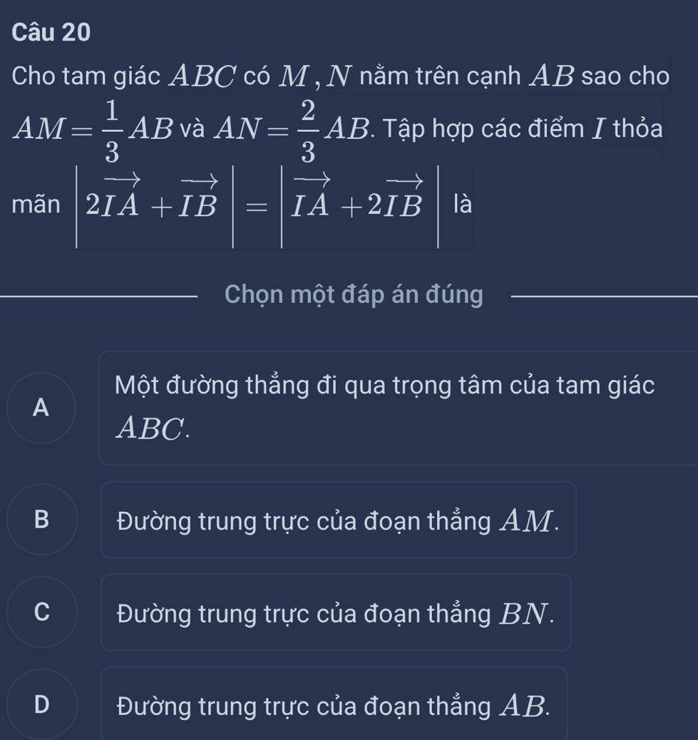 Cho tam giác ABC có M , N nằm trên cạnh AB sao cho
AM= 1/3 AB và AN= 2/3 AB. Tập hợp các điểm I thỏa
mãn |2vector IA+vector IB|=|vector IA+2vector IB là
Chọn một đáp án đúng
Một đường thẳng đi qua trọng tâm của tam giác
A
ABC.
B Đường trung trực của đoạn thẳng AM.
C Đường trung trực của đoạn thẳng BN.
D Đường trung trực của đoạn thẳng AB.