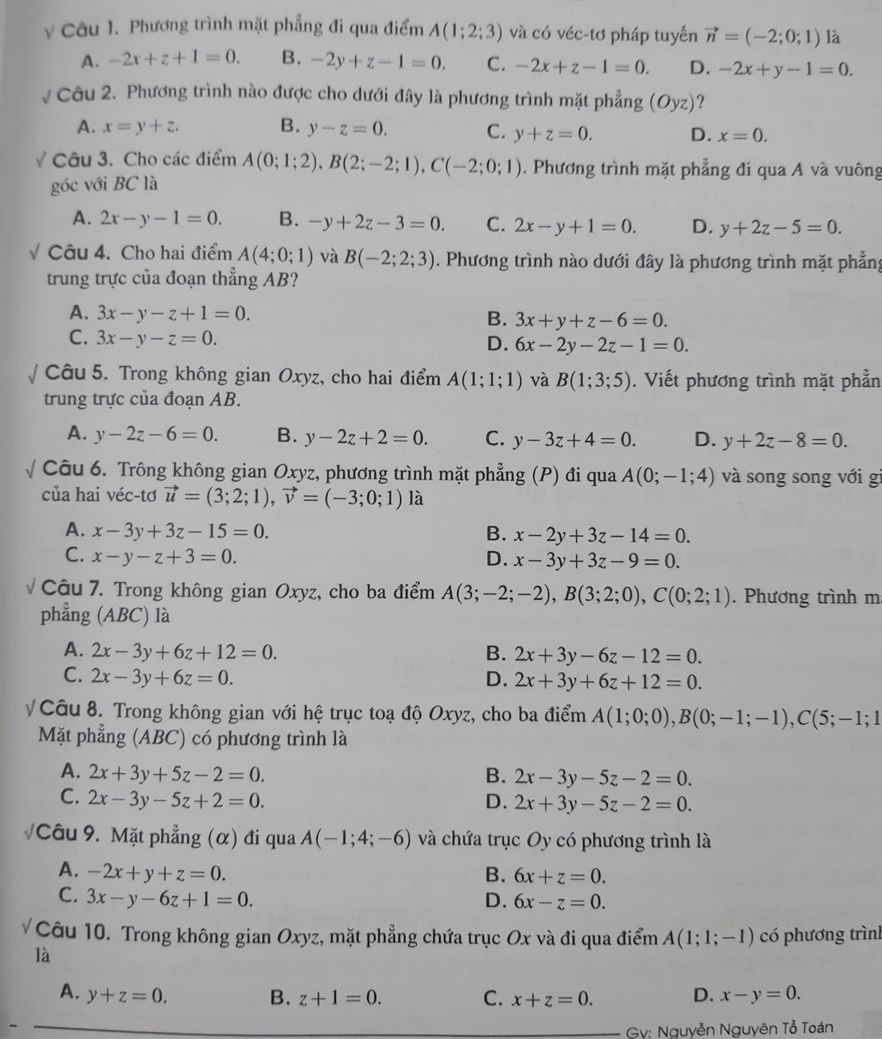 Phương trình mặt phẳng đi qua điểm A(1;2;3) và có véc-tơ pháp tuyến vector n=(-2;0;1) là
A. -2x+z+1=0. B. -2y+z-1=0. C. -2x+z-1=0. D. -2x+y-1=0.
Câu 2. Phương trình nào được cho dưới đây là phương trình mặt phẳng (Oyz) ？
A. x=y+z. B. y-z=0. C. y+z=0. D. x=0.
Câu 3. Cho các điểm A(0;1;2),B(2;-2;1),C(-2;0;1). Phương trình mặt phẳng đi qua A và vuông
góc với BC là
A. 2x-y-1=0. B. -y+2z-3=0. C. 2x-y+1=0. D. y+2z-5=0.
Câu 4. Cho hai điểm A(4;0;1) và B(-2;2;3). Phương trình nào dưới đây là phương trình mặt phẳng
trung trực của đoạn thẳng AB?
A. 3x-y-z+1=0. 3x+y+z-6=0.
B.
C. 3x-y-z=0.
D. 6x-2y-2z-1=0.
Câu 5. Trong không gian Oxyz, cho hai điểm A(1;1;1) và B(1;3;5).  Viết phương trình mặt phẫn
trung trực của đoạn AB.
A. y-2z-6=0. B. y-2z+2=0. C. y-3z+4=0. D. y+2z-8=0.
Câu 6. Trông không gian Oxyz, phương trình mặt phẳng (P) đi qua A(0;-1;4) và song song với gi
của hai véc-tơ vector u=(3;2;1),vector v=(-3;0;1) là
A. x-3y+3z-15=0. B. x-2y+3z-14=0.
C. x-y-z+3=0. D. x-3y+3z-9=0.
Câu 7. Trong không gian Oxyz, cho ba điểm A(3;-2;-2),B(3;2;0),C(0;2;1). Phương trình m
phẳng (ABC) là
A. 2x-3y+6z+12=0. B. 2x+3y-6z-12=0.
C. 2x-3y+6z=0. D. 2x+3y+6z+12=0.
V Câu 8. Trong không gian với hệ trục toạ độ Oxyz, cho ba điểm A(1;0;0),B(0;-1;-1),C(5;-1;1
Mặt phẳng (ABC) có phương trình là
A. 2x+3y+5z-2=0. B. 2x-3y-5z-2=0.
C. 2x-3y-5z+2=0. D. 2x+3y-5z-2=0.
Câu 9. Mặt phẳng (α) đi qua A(-1;4;-6) và chứa trục Oy có phương trình là
A. -2x+y+z=0. B. 6x+z=0.
C. 3x-y-6z+1=0. D. 6x-z=0.
Câu 10. Trong không gian Oxyz, mặt phẳng chứa trục Ox và đi qua điểm A(1;1;-1) có phương trình
là
A. y+z=0. B. z+1=0. C. x+z=0. D. x-y=0.
Gv: Nguyễn Nguyên Tổ Toán