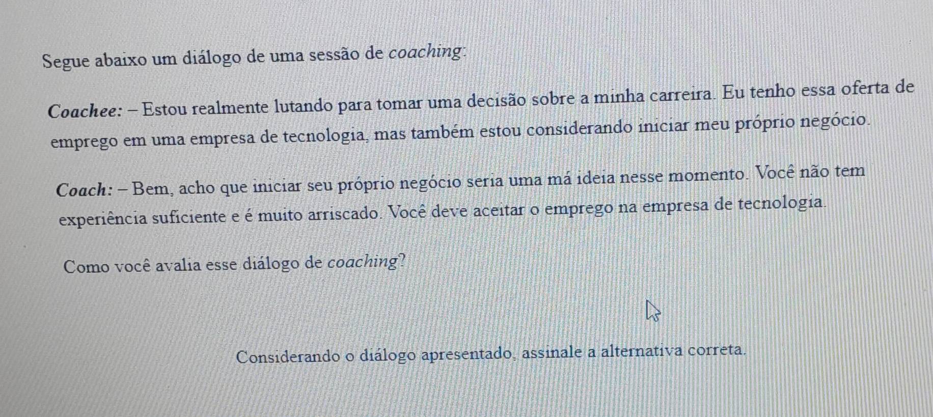 Segue abaixo um diálogo de uma sessão de coaching: 
Coachee: - Estou realmente lutando para tomar uma decisão sobre a minha carreira. Eu tenho essa oferta de 
emprego em uma empresa de tecnologia, mas também estou considerando iniciar meu próprio negócio. 
Coach: - Bem, acho que iniciar seu próprio negócio seria uma má ideia nesse momento. Você não tem 
experiência suficiente e é muito arriscado. Você deve aceitar o emprego na empresa de tecnologia. 
Como você avalia esse diálogo de coaching? 
Considerando o diálogo apresentado, assinale a alternativa correta.