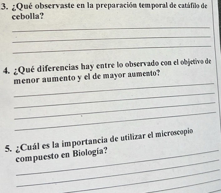 ¿Qué observaste en la preparación temporal de catáfilo de 
cebolla? 
_ 
_ 
_ 
4. ¿Qué diferencias hay entre lo observado con el objetivo de 
_ 
menor aumento y el de mayor aumento? 
_ 
_ 
_ 
5. ¿Cuál es la importancia de utilizar el microscopio 
_ 
_compuesto en Biología? 
_ 
_