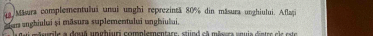 Măsura complementului unui unghi reprezintă 80% din măsura unghiului. Aflați 
msura unghiului și măsura suplementului unghiului. 
a su rile a douã unghiuri complementare, stiind cã măsura unuia dintre ele este