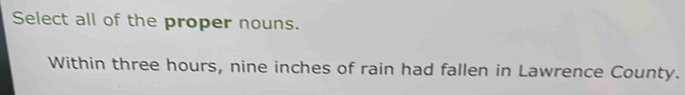 Select all of the proper nouns. 
Within three hours, nine inches of rain had fallen in Lawrence County.