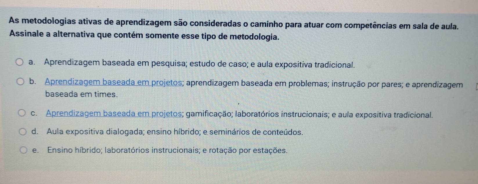 As metodologias ativas de aprendizagem são consideradas o caminho para atuar com competências em sala de aula.
Assinale a alternativa que contém somente esse tipo de metodologia.
a. Aprendizagem baseada em pesquisa; estudo de caso; e aula expositiva tradicional.
b. Aprendizagem baseada em projetos; aprendizagem baseada em problemas; instrução por pares; e aprendizagem
baseada em times.
c. Aprendizagem baseada em projetos; gamificação; laboratórios instrucionais; e aula expositiva tradicional.
d. Aula expositiva dialogada; ensino híbrido; e seminários de conteúdos.
e. Ensino híbrido; laboratórios instrucionais; e rotação por estações.