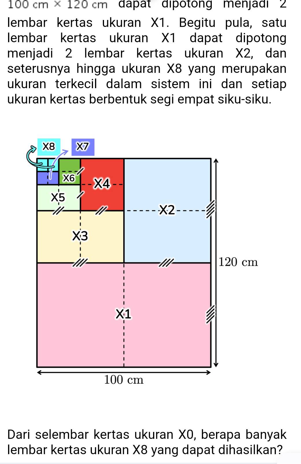 100cm* 120cm dápat dipotong menjadi 2
lembar kertas ukuran X1. Begitu pula, satu
lembar kertas ukuran X1 dapat dipotong
menjadi 2 lembar kertas ukuran X2, dan
seterusnya hingga ukuran X8 yang merupakan
ukuran terkecil dalam sistem ini dan setiap 
ukuran kertas berbentuk segi empat siku-siku.
Dari selembar kertas ukuran X0, berapa banyak
lembar kertas ukuran X8 yang dapat dihasilkan?