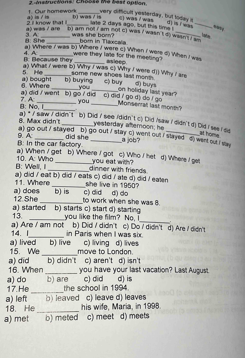 2.-Instructions: Choose the best option.
1. Our homework _very difficult yesterday, but today it d) is / was_
a) is / is b) was / is c) was / was
2.I know that I_ late 2 days ago, but this time I
easy.
a) was / are b) am not / am not c) was / wasn´t d) wasn't / am
3. A: _was she born? late.
B: She_ born in Tlaxcala.
a) Where / was b) Where / were c) When / were d) When / was
4. A:_
were they late for the meeting?
B: Because they _asleep.
a) What / were b) Why / was c) Why / were d)) Why / are
5. He _some new shoes last month.
a) bought b) buying c) buy d) buys
6. Where _you
_on holiday last year?
a) did / went b) go / did c) did / go d) do / go
7. A: _you
B: No, I
_
_Monserrat last month?
8. Max didn't
a) * / saw / didn`t b) Did / see /didn`t c) Did /saw / didn`t d) Did / see / did
yesterday afternoon; he
at home.
a) go out / stayed b) go out / stay c) went out / stayed d) went out / stay
9. A: _did she _a job?
B: In the car factory.
a) When / get b) Where / got c) Who / het d) Where / get
10. A: Who _you eat with?
B: Well, I _dinner with friends.
a) did / eat b) did / eats c) did / ate d) did / eaten
11. Where _she live in 1950?
a) does b) is c) did d) do
12.She _to work when she was 8.
a) started b) starts c) start d) starting
_
13. _you like the film? No, I
.
a) Are / am not b) Did / didn't c) Do / didn't d) Are / didn't
14. l_ in Paris when I was six.
a) lived b) live c) living d) lives
15. We _move to London.
a) did b) didn't c) aren't d) isn't
16. When _you have your last vacation? Last August.
a) do b) are c) did d) is
17.He _the school in 1994.
a) left b) leaved c) leave d) leaves
18. He _his wife, Maria, in 1998.
a) met b) meted c) meet d) meets