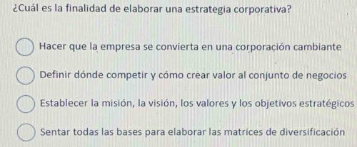 ¿Cuál es la finalidad de elaborar una estrategia corporativa?
Hacer que la empresa se convierta en una corporación cambiante
Definir dónde competir y cómo crear valor al conjunto de negocios
Establecer la misión, la visión, los valores y los objetivos estratégicos
Sentar todas las bases para elaborar las matrices de diversificación