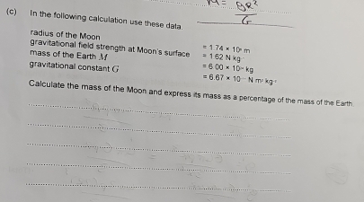 In the following calculation use these data_ 
radius of the Moon 
gravitational field strength at Moon's surface =162Nkg =1.74* 10m
mass of the Earth M 
gravitational constant G =6.00* 10^(-4)kg
=6.67* 10^(-N)m^2kg°
_ 
Calculate the mass of the Moon and express its mass as a percentage of the mass of the Earth. 
_ 
_ 
_ 
_ 
_