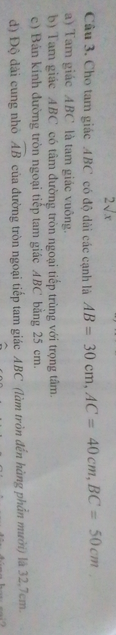 2sqrt(x) 
Câu 3. Cho tam giác ABC có độ dài các cạnh là AB=30cm, AC=40cm, BC=50cm
a) Tam giác ABC là tam giác vuông. 
b) Tam giác ABC có tâm đường tròn ngoại tiếp trùng với trọng tâm. 
c) Bán kính đường tròn ngoại tiếp tam giác ABC bằng 25 cm. 
đ) Độ dài cung nhỏ widehat AB của đường tròn ngoại tiếp tam giác ABC (làm tròn đến hàng phần mười) là 32.7cm.