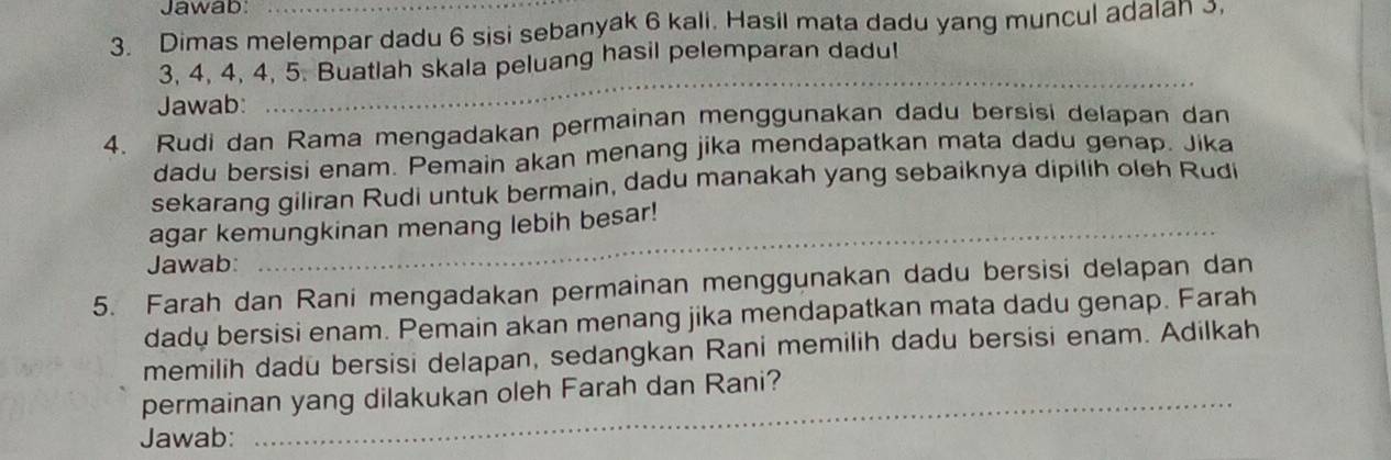 Jawab:_ 
3. Dimas melempar dadu 6 sisi sebanyak 6 kali. Hasil mata dadu yang muncul adalan 3, 
_
3, 4, 4, 4, 5. Buatlah skala peluang hasil pelemparan dadu! 
Jawab: 
4. Rudi dan Rama mengadakan permainan menggunakan dadu bersisi delapan dan 
dadu bersisi enam. Pemain akan menang jika mendapatkan mata dadu genap. Jika 
sekarang giliran Rudi untuk bermain, dadu manakah yang sebaiknya dipilih oleh Rudi 
_ 
agar kemungkinan menang lebih besar! 
Jawab: 
5. Farah dan Rani mengadakan permainan menggunakan dadu bersisi delapan dan 
dady bersisi enam. Pemain akan menang jika mendapatkan mata dadu genap. Farah 
memilih dadu bersisi delapan, sedangkan Rani memilih dadu bersisi enam. Adilkah 
permainan yang dilakukan oleh Farah dan Rani? 
Jawab: 
_