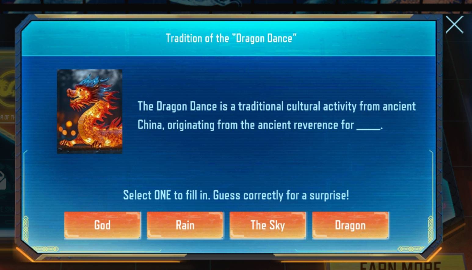 Tradition of the "Dragon Dance"
The Dragon Dance is a traditional cultural activity from ancient
China, originating from the ancient reverence for_
Select ONE to fill in. Guess correctly for a surprise!
God Rain The Sky Dragon
Ceste
I